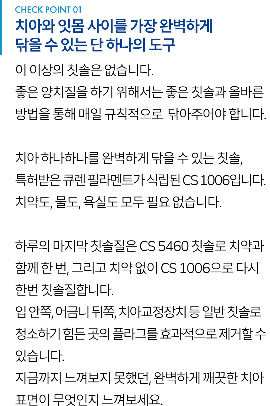 CHECK POINT 1. 치아와 잇몸 사이를 가장 완벽하게 닦을 수 있는 단 하나의 도구. 이 이상의 칫솔은 없습니다. 좋은 양치질을 하기 위해서는 좋은 칫솔과 올바른 방법을 통해 매일 규칙적으로  닦아주어야 합니다. 치아 하나하나를 완벽하게 닦을 수 있는 칫솔, 특허받은 큐렌 필라멘트가 식립된 CS 1006입니다. 치약도, 물도, 욕실도 모두 필요 없습니다. 하루의 마지막 칫솔질은 CS 5460 칫솔로 치약과 함께 한 번, 그리고 치약 없이 CS 1006으로 다시 한번 칫솔질합니다. 입 안쪽, 어금니 뒤쪽, 치아교정장치 등 일반 칫솔로 청소하기 힘든 곳의 플라그를 효과적으로 제거할 수 있습니다. 지금까지 느껴보지 못했던, 완벽하게 깨끗한 치아 표면이 무엇인지 느껴보세요.