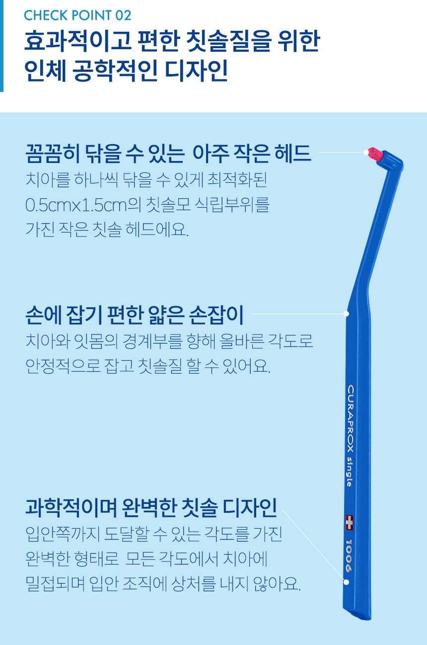 CHECK POINT 2. 효과적이고 편한 칫솔질을 위한 인체 공학적인 디자인. 꼼꼼히 닦을 수 있는 아주 작은 헤드: 치아를 하나씩 닦을 수 있게 최적화된 0.5cmx1.5cm의 칫솔모 식립부위를 가진 작은 칫솔 헤드에요. 과학적이며 완벽한 칫솔 디자인: 입안쪽까지 도달할 수 있는 각도를 가진 완벽한 형태로 모든 각도에서 치아에 밀접되며 입안 조직에 상처를 내지 않아요. 손에 잡기 편한 얇은 손잡이: 치아와 잇몸의 경계부를 향해 올바른 각도로 안정적으로 잡고 칫솔질 할 수 있어요.
