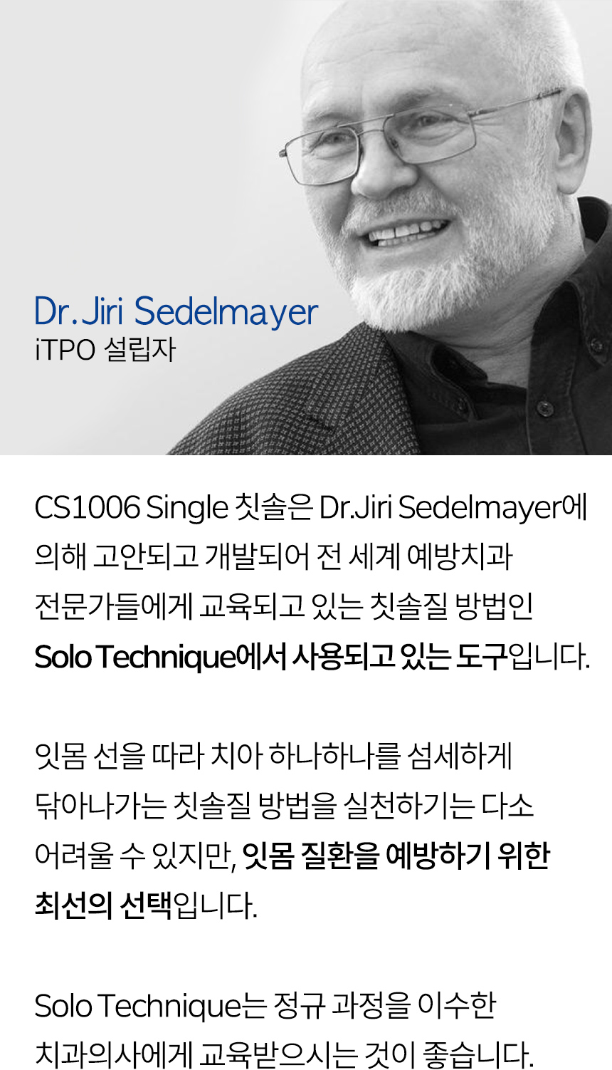  Dr.Jiri Sedelmayer (iTPO 설립자) CS1006 Single 칫솔은 Dr.Jiri Sedelmayer에 의해 고안되고 개발되어 전 세계 예방치과 전문가들에게 교육되고 있는 칫솔질 방법인 Solo Technique에서 사용되고 있는 도구입니다. 잇몸 선을 따라 치아 하나하나를 섬세하게 닦아나가는 칫솔질 방법을 실천하기는 다소 어려울 수 있지만, 잇몸 질환을 예방하기 위한 최선의 선택입니다. Solo Technique는 정규 과정을 이수한 치과의사에게 교육받으시는 것이 좋습니다.