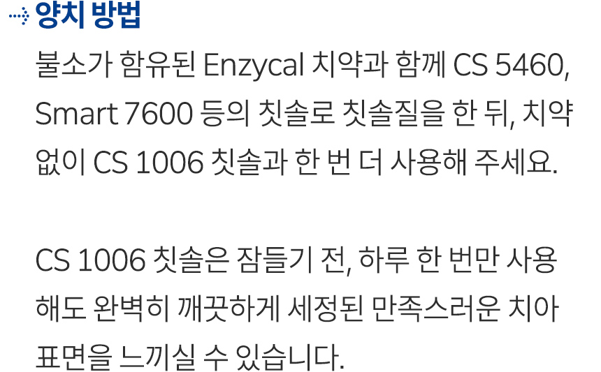 양치 방법. 불소가 함유된 Enzycal 치약과 함께 CS 5460, Smart 7600 등의 칫솔로 칫솔질을 한 뒤, 치약 없이 CS 1006 칫솔과 한 번 더 사용해 주세요. CS 1006 칫솔은 잠들기 전, 하루 한 번만 사용해도 완벽히 깨끗하게 세정된 만족스러운 치아 표면을 느끼실 수 있습니다.