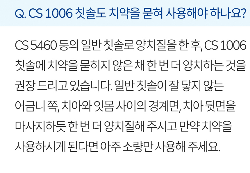 CS 1006 칫솔도 치약을 묻혀 사용해야 하나요? CS 5460 등의 일반 칫솔로 양치질을 한 후, CS 1006 칫솔에 치약을 묻히지 않은 채 한 번 더 양치하는 것을 권장 드리고 있습니다. 일반 칫솔이 잘 닿지 않는 어금니 쪽, 치아와 잇몸 사이의 경계면, 치아 뒷면을 마사지하듯 한 번 더 양치질해 주시고 만약 치약을 사용하시게 된다면 아주 소량만 사용해 주세요.