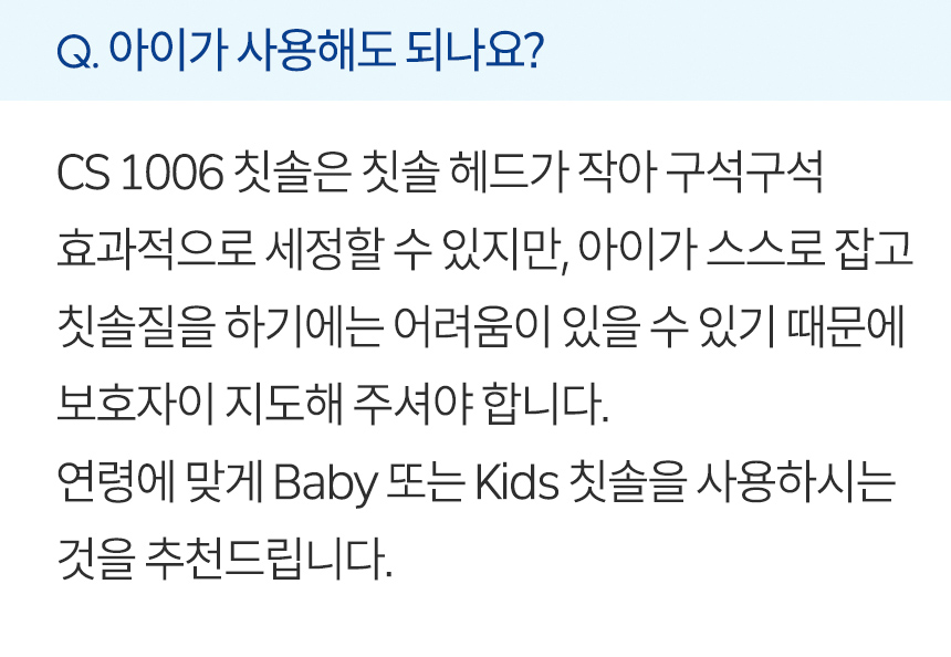 아이가 사용해도 되나요? CS 1006 칫솔은 칫솔 헤드가 작아 구석구석 효과적으로 세정할 수 있지만, 아이가 스스로 잡고 칫솔질을 하기에는 어려움이 있을 수 있기 때문에 부모님이 지도해 주셔야 합니다. 연령에 맞게 Baby 또는 Kids 칫솔을 사용하시는 것을 추천드립니다.