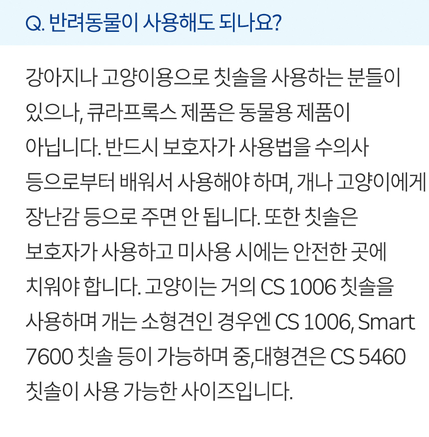 반려동물이 사용해도 되나요? 강아지나 고양이용으로 칫솔을 사용하는 분들이 있으나, 큐라프록스 제품은 동물용 제품이 아닙니다. 반드시 보호자가 사용법을 수의사 등으로부터 배워서 사용해야 하며, 개나 고양이에게 장난감 등으로 주면 안 됩니다. 또한 칫솔은 보호자가 사용하고 미사용 시에는 안전한 곳에 치워야 합니다. 고양이는 거의 CS 1006 칫솔을 사용하며 개는 소형견인 경우엔 CS 1006, Smart 7600 칫솔 등이 가능하며 중,대형견은 CS 5460 칫솔이 사용 가능한 사이즈입니다.