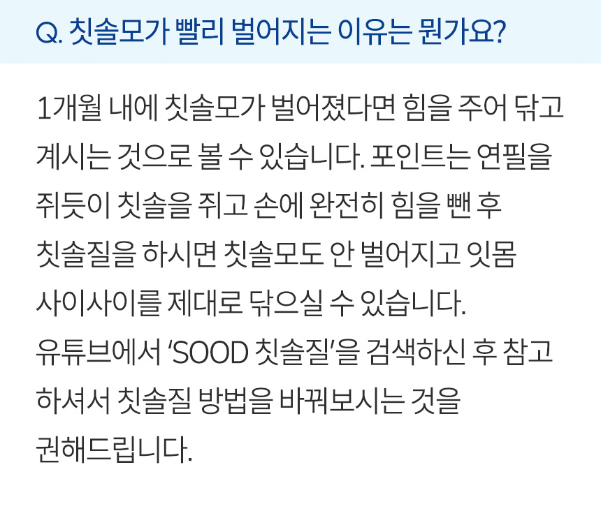 칫솔모가 빨리 벌어지는 이유는 뭔가요? 1개월 내에 칫솔모가 벌어졌다면 힘을 주어 닦고 계시는 것으로 볼 수 있습니다. 포인트는 연필을 쥐듯이 칫솔을 쥐고 손에 완전히 힘을 뺀 후 칫솔질을 하시면 칫솔모도 안 벌어지고 잇몸 사이사이를 제대로 닦으실 수 있습니다. 유튜브에서 ‘SOOD 칫솔질’을 검색하신 후 참고하셔서 칫솔질 방법을 바꿔보시는 것을 권해드립니다.