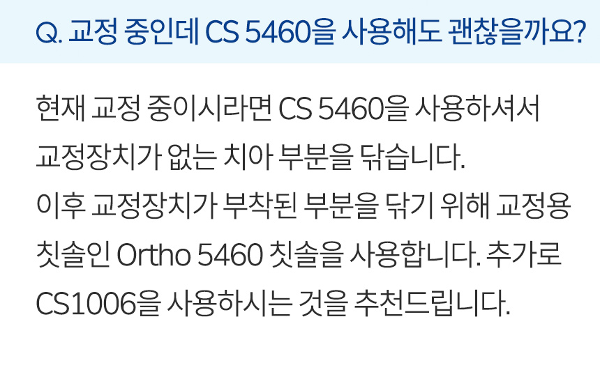 교정 중인데 CS 5460을 사용해도 괜찮을까요? 현재 교정 중이시라면 CS 5460을 사용하셔서 교정장치가 없는 치아 부분을 닦습니다. 이후 교정장치가 부착된 부분을 닦기 위해 교정용 칫솔인 Ortho 5460 칫솔을 사용합니다. 추가로 CS1006을 사용하시는 것을 추천드립니다.