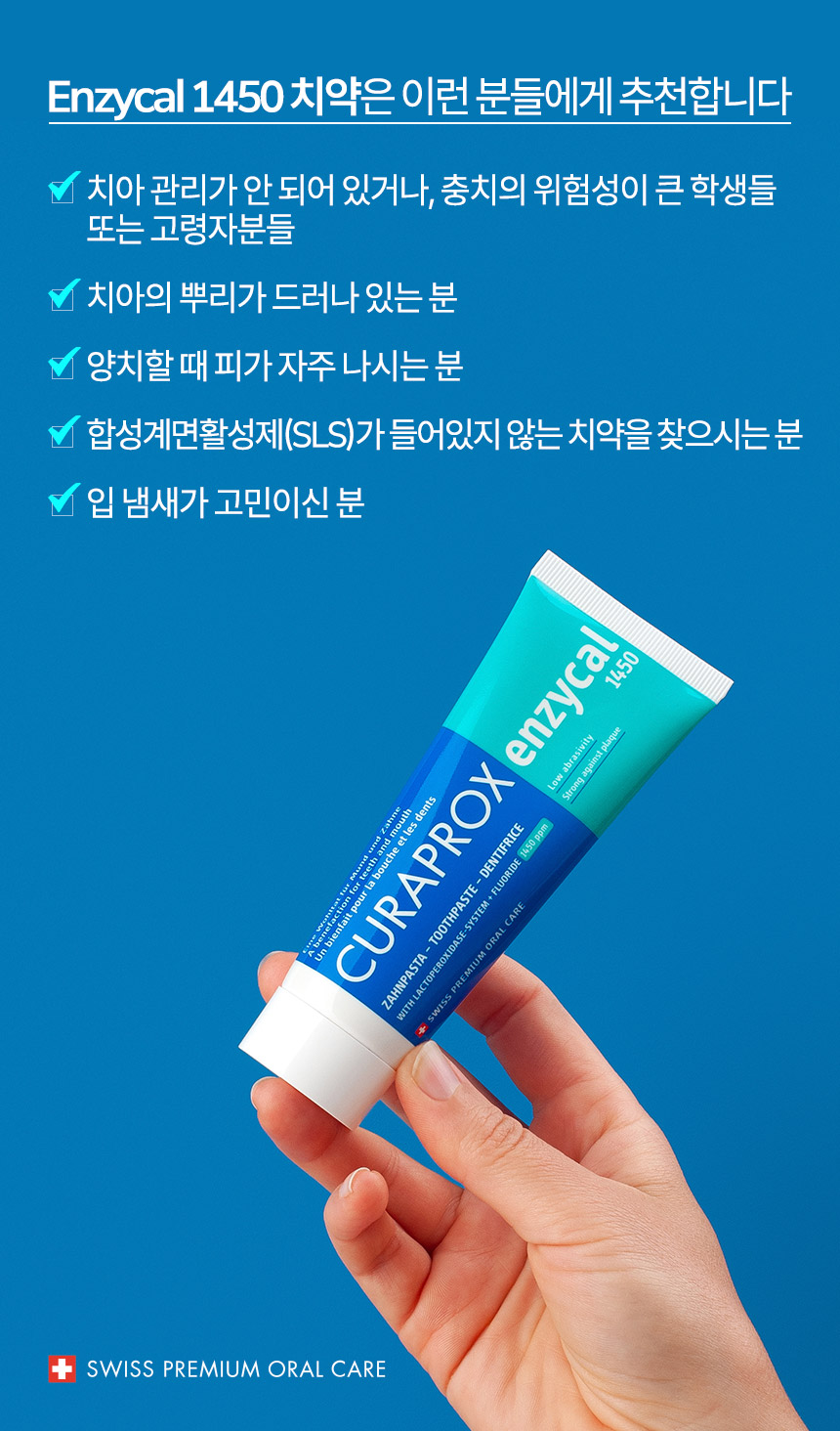 엔자이칼1450 치약은 이런 분들에게 추천합니다. 치아 관리가 안 되어 있거나, 충치의 위험성이 큰 학생들 또는 고령자분들, 치아의 뿌리가 드러나 있는 분, 양치할 때 피가 자주 나시는 분, 합성계면활성제(SLS)가 들어있지 않는 치약을 찾으시는 분, 입 냄새가 고민이신 분