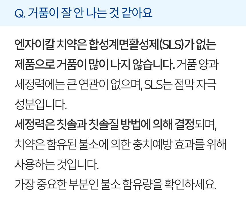 거품이 잘 안 나는 것 같아요. 엔자이칼 치약은 합성계면활성제(SLS)가 없는 제품으로 거품이 많이 나지 않습니다. 거품 양과 세정력에는 큰 연관이 없으며, SLS는 점막 자극 성분입니다. 세정력은 칫솔과 칫솔질 방법에 의해 결정되며, 치약은 함유된 불소에 의한 충치예방 효과를 위해 사용하는 것입니다. 가장 중요한 부분인 불소 함유량을 확인하세요.