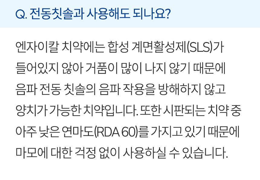 전동칫솔과 사용해도 되나요? 엔자이칼 치약에는 합성 계면활성제(SLS)가 들어있지 않아 거품이 많이 나지 않기 때문에  음파 전동 칫솔의 음파 작용을 방해하지 않고 양치가 가능한 치약입니다. 또한 시판되는 치약 중 아주 낮은 연마도(RDA 60)를 가지고 있기 때문에 마모에 대한 걱정 없이 사용하실 수 있습니다.